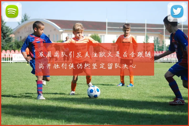 浓眉离队引发关注欧文是否会跟随离开独行侠仍然坚定留队决心