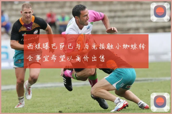 西媒曝巴萨已与马竞接触小蜘蛛转会事宜希望以高价出售