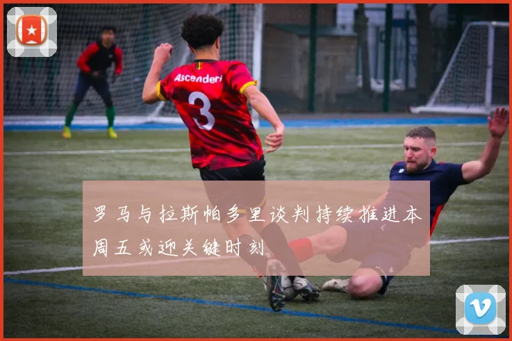 罗马与拉斯帕多里谈判持续推进本周五或迎关键时刻