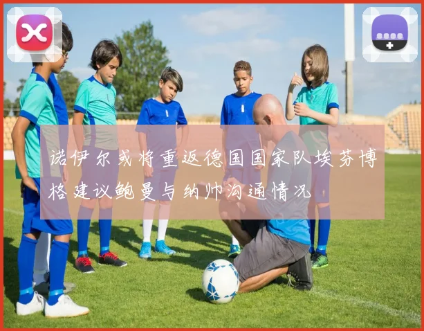 诺伊尔或将重返德国国家队埃芬博格建议鲍曼与纳帅沟通情况
