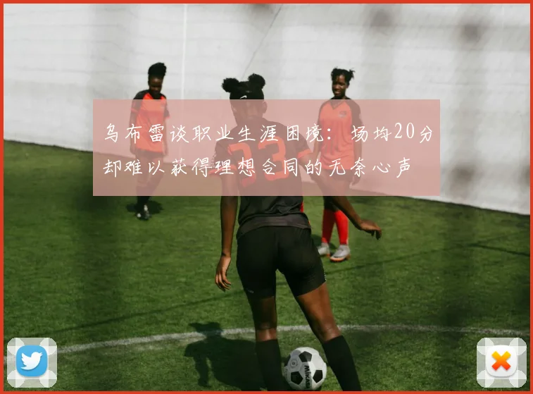 乌布雷谈职业生涯困境：场均20分却难以获得理想合同的无奈心声