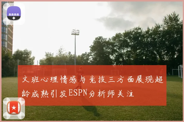 文班心理情感与竞技三方面展现超龄成熟引发ESPN分析师关注