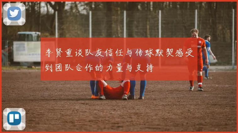 李贤重谈队友信任与传球默契感受到团队合作的力量与支持