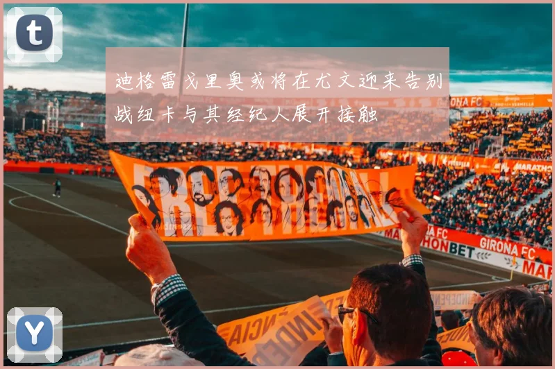 迪格雷戈里奥或将在尤文迎来告别战纽卡与其经纪人展开接触