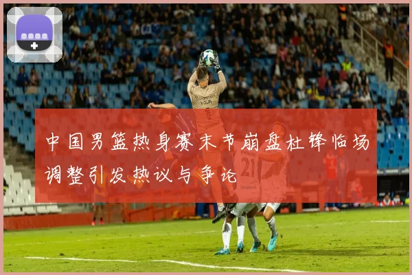 中国男篮热身赛末节崩盘杜锋临场调整引发热议与争论