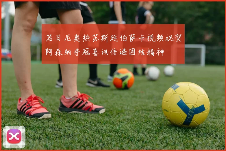 若日尼奥热苏斯廷伯萨卡视频祝贺阿森纳夺冠喜讯传递团结精神