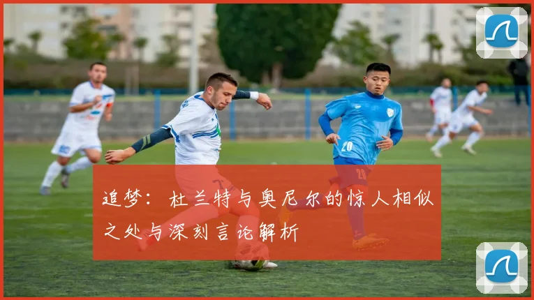 追梦：杜兰特与奥尼尔的惊人相似之处与深刻言论解析