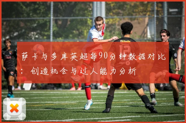 萨卡与多库英超每90分钟数据对比：创造机会与过人能力分析