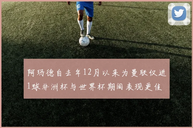 阿玛德自去年12月以来为曼联仅进1球非洲杯与世界杯期间表现更佳