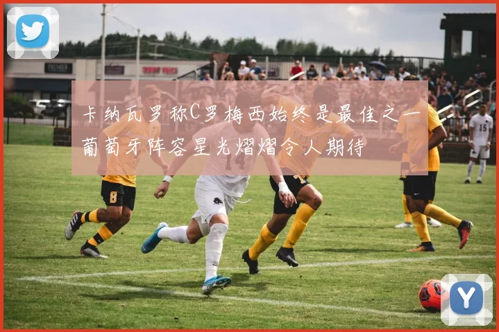 卡纳瓦罗称C罗梅西始终是最佳之一葡萄牙阵容星光熠熠令人期待