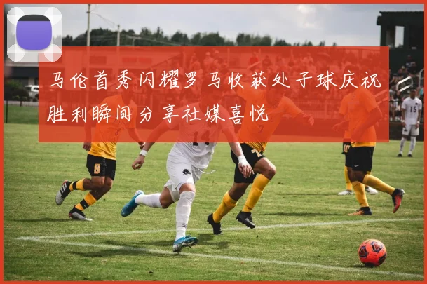 马伦首秀闪耀罗马收获处子球庆祝胜利瞬间分享社媒喜悦