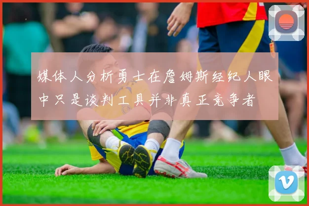 媒体人分析勇士在詹姆斯经纪人眼中只是谈判工具并非真正竞争者