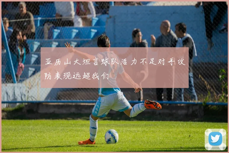 亚历山大坦言球队活力不足对手攻防表现远超我们