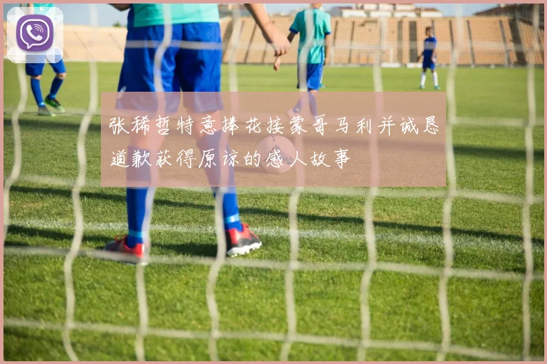 张稀哲特意捧花接蒙哥马利并诚恳道歉获得原谅的感人故事