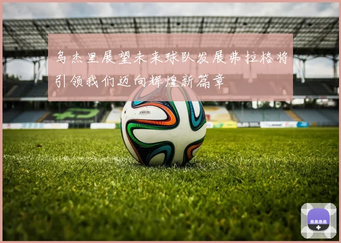 乌杰里展望未来球队发展弗拉格将引领我们迈向辉煌新篇章
