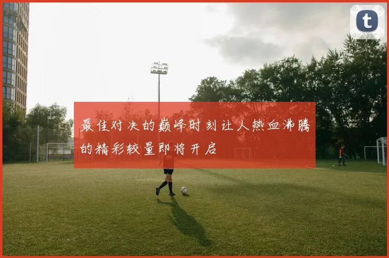最佳对决的巅峰时刻让人热血沸腾的精彩较量即将开启