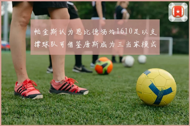 帕金斯认为恩比德场均1610足以支撑球队可借鉴唐斯成为三当家模式