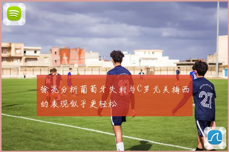 徐亮分析葡萄牙失利与C罗无关梅西的表现似乎更轻松