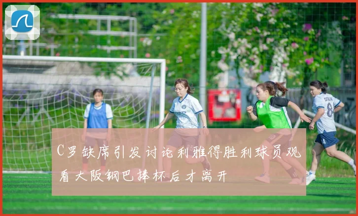C罗缺席引发讨论利雅得胜利球员观看大阪钢巴捧杯后才离开