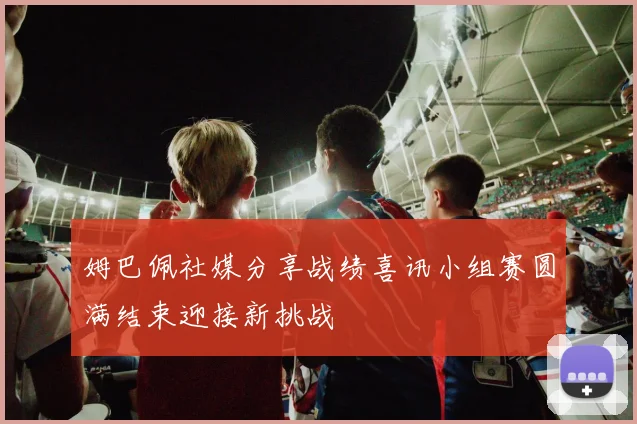 姆巴佩社媒分享战绩喜讯小组赛圆满结束迎接新挑战