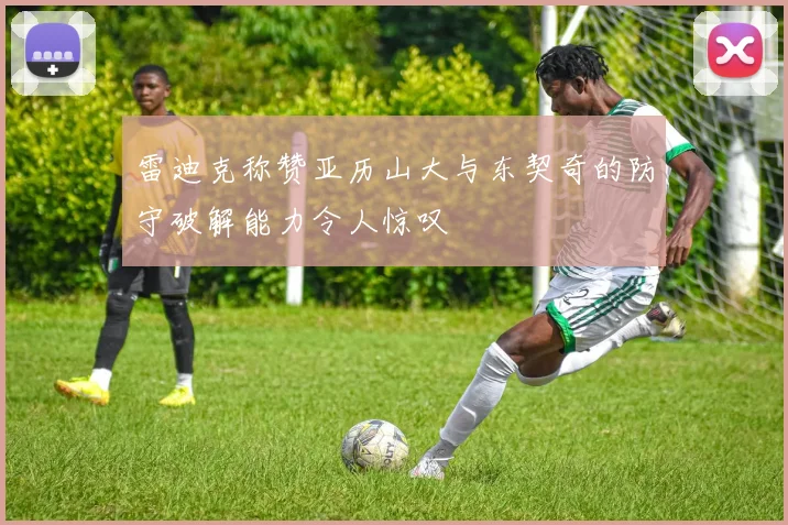 雷迪克称赞亚历山大与东契奇的防守破解能力令人惊叹