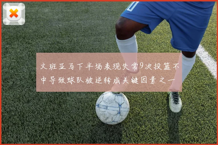 文班亚马下半场表现失常9次投篮不中导致球队被逆转成关键因素之一