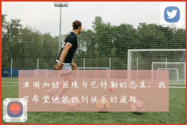 库明加的困境与巴特勒的态度：我只希望他能找到快乐的道路
