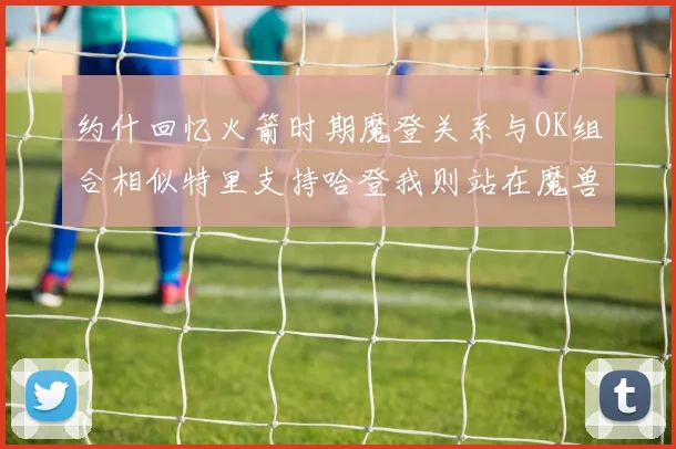 约什回忆火箭时期魔登关系与OK组合相似特里支持哈登我则站在魔兽一边