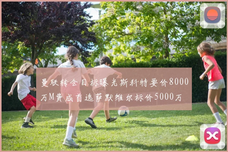 曼联转会目标曝光斯科特要价8000万M费成首选萨默维尔标价5000万
