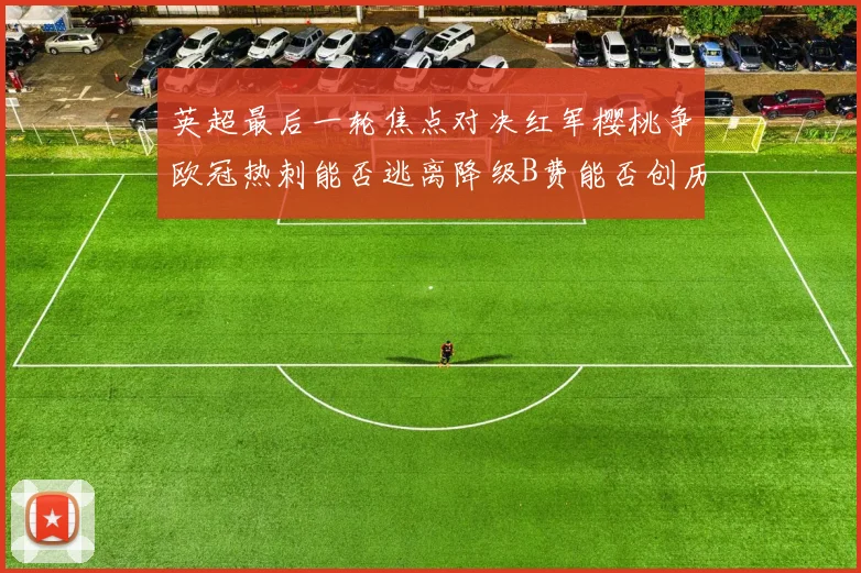 英超最后一轮焦点对决红军樱桃争欧冠热刺能否逃离降级B费能否创历史新高