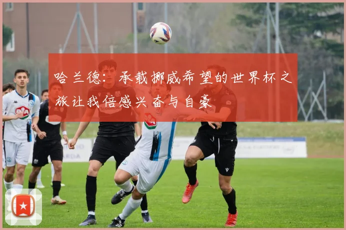 哈兰德：承载挪威希望的世界杯之旅让我倍感兴奋与自豪