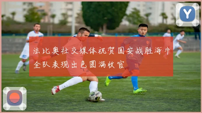 法比奥社交媒体祝贺国安战胜海牛全队表现出色圆满收官