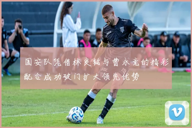 国安队凭借林良铭与曹永竞的精彩配合成功破门扩大领先优势