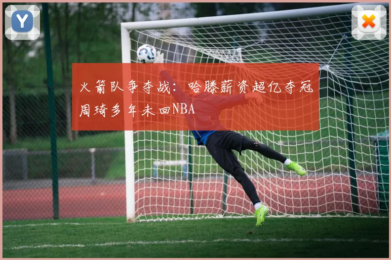 火箭队争夺战：哈滕薪资超亿夺冠周琦多年未回NBA