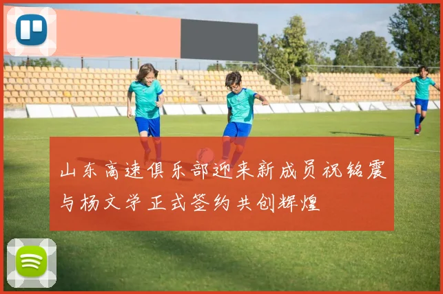 山东高速俱乐部迎来新成员祝铭震与杨文学正式签约共创辉煌
